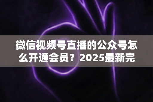 微信视频号直播的公众号怎么开通会员?2025最新完整开通流程与运营实战指南全解析 微信视频号直播的公众号怎么开通会员?2025最新完整开通流程与运营实战指南全解析