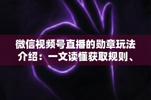 微信视频号直播的勋章玩法介绍：一文读懂获取规则、等级权益与提升技巧