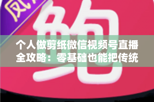 个人做剪纸微信视频号直播全攻略:零基础也能把传统手艺变成直播间里的热门生意 个人做剪纸微信视频号直播全攻略:零基础也能把传统手艺变成直播间里的热门生意