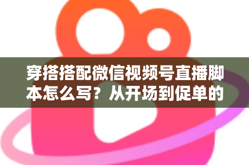 穿搭搭配微信视频号直播脚本怎么写?从开场到促单的高转化脚本全攻略 穿搭搭配微信视频号直播脚本怎么写?从开场到促单的高转化脚本全攻略