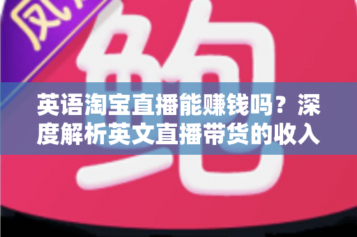 英语淘宝直播能赚钱吗？深度解析英文直播带货的收入潜力与变现路径
