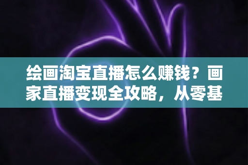 绘画淘宝直播怎么赚钱?画家直播变现全攻略,从零基础到月入过万的实战指南 绘画淘宝直播怎么赚钱?画家直播变现全攻略,从零基础到月入过万的实战指南