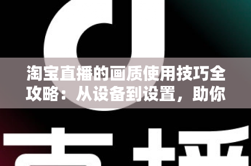 淘宝直播的画质使用技巧全攻略：从设备到设置，助你打造高清带货直播间