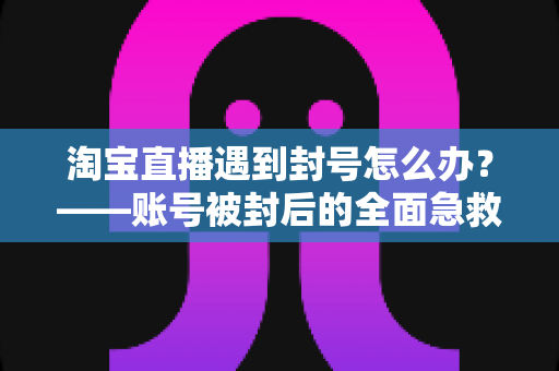 淘宝直播遇到封号怎么办?——账号被封后的全面急救指南与长效预防攻略 淘宝直播遇到封号怎么办?——账号被封后的全面急救指南与长效预防攻略