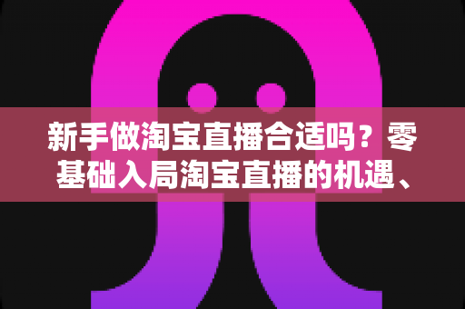 新手做淘宝直播合适吗？零基础入局淘宝直播的机遇、挑战与实战指南全解析