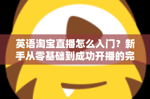 英语淘宝直播怎么入门?新手从零基础到成功开播的完整实战指南 英语淘宝直播怎么入门?新手从零基础到成功开播的完整实战指南