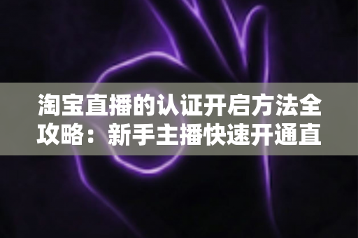 淘宝直播的认证开启方法全攻略:新手主播快速开通直播权限的完整教程 淘宝直播的认证开启方法全攻略:新手主播快速开通直播权限的完整教程