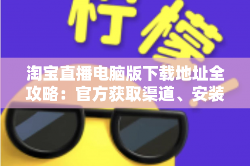 淘宝直播电脑版下载地址全攻略：官方获取渠道、安装步骤与使用指南一文读懂