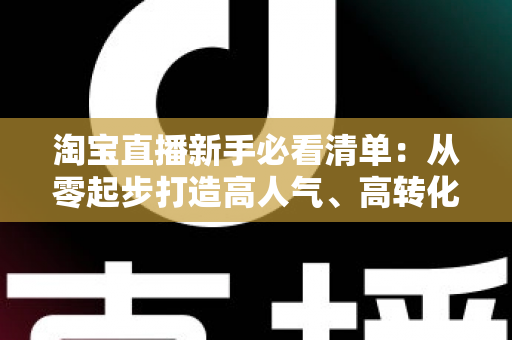 淘宝直播新手必看清单:从零起步打造高人气、高转化直播间的完整指南 淘宝直播新手必看清单:从零起步打造高人气、高转化直播间的完整指南