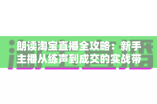 朗读淘宝直播全攻略：新手主播从练声到成交的实战带货指南