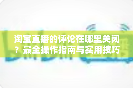 淘宝直播的评论在哪里关闭？最全操作指南与实用技巧分享