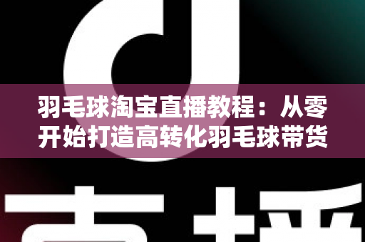 羽毛球淘宝直播教程：从零开始打造高转化羽毛球带货直播间的完整指南