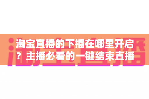 淘宝直播的下播在哪里开启?主播必看的一键结束直播全流程指南 淘宝直播的下播在哪里开启?主播必看的一键结束直播全流程指南