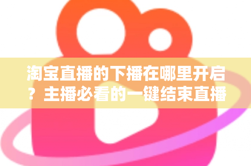 淘宝直播的下播在哪里开启?主播必看的一键结束直播全流程指南 淘宝直播的下播在哪里开启?主播必看的一键结束直播全流程指南