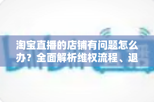 淘宝直播的店铺有问题怎么办?全面解析维权流程、退款技巧与避坑指南 淘宝直播的店铺有问题怎么办?全面解析维权流程、退款技巧与避坑指南