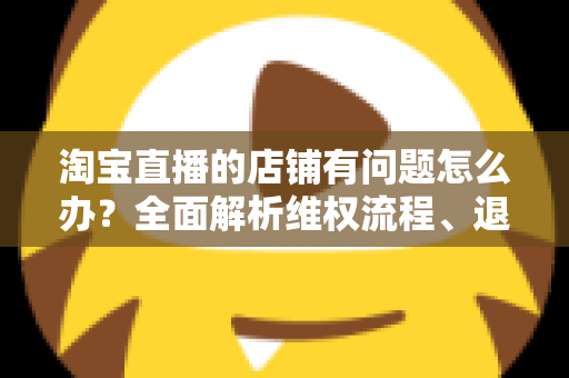 淘宝直播的店铺有问题怎么办?全面解析维权流程、退款技巧与避坑指南 淘宝直播的店铺有问题怎么办?全面解析维权流程、退款技巧与避坑指南