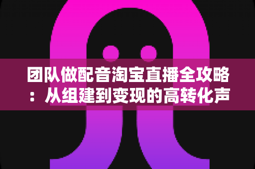 团队做配音淘宝直播全攻略:从组建到变现的高转化声音运营指南 团队做配音淘宝直播全攻略:从组建到变现的高转化声音运营指南