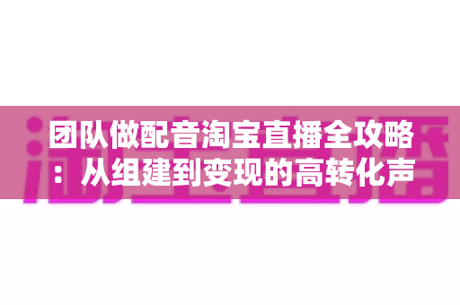 团队做配音淘宝直播全攻略:从组建到变现的高转化声音运营指南 团队做配音淘宝直播全攻略:从组建到变现的高转化声音运营指南