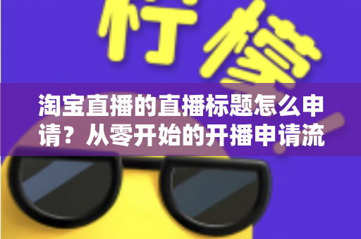 淘宝直播的直播标题怎么申请？从零开始的开播申请流程与爆款标题撰写全攻略