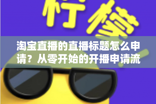 淘宝直播的直播标题怎么申请？从零开始的开播申请流程与爆款标题撰写全攻略