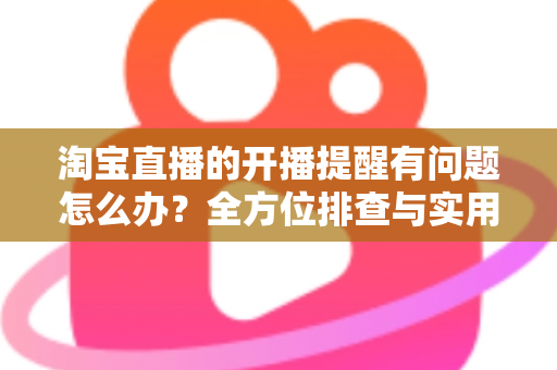 淘宝直播的开播提醒有问题怎么办？全方位排查与实用解决方案指南