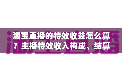 淘宝直播的特效收益怎么算？主播特效收入构成、结算规则与提升技巧全解析