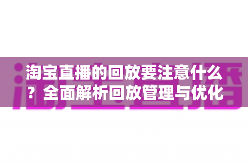 淘宝直播的回放要注意什么?全面解析回放管理与优化技巧,助你提升店铺流量与转化 淘宝直播的回放要注意什么?全面解析回放管理与优化技巧,助你提升店铺流量与转化