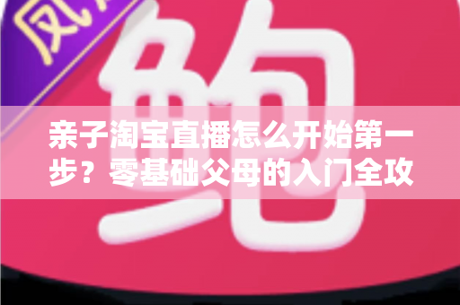 亲子淘宝直播怎么开始第一步？零基础父母的入门全攻略与实操指南