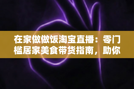 在家做做饭淘宝直播:零门槛居家美食带货指南,助你轻松开启副业赚钱新通道 在家做做饭淘宝直播:零门槛居家美食带货指南,助你轻松开启副业赚钱新通道
