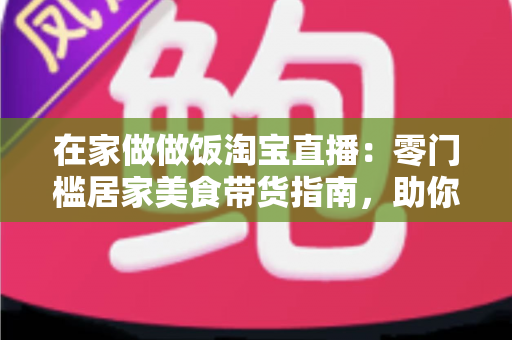在家做做饭淘宝直播:零门槛居家美食带货指南,助你轻松开启副业赚钱新通道 在家做做饭淘宝直播:零门槛居家美食带货指南,助你轻松开启副业赚钱新通道