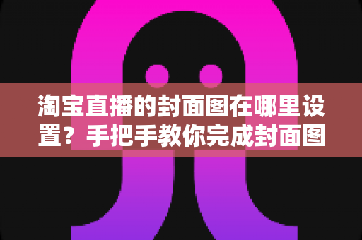 淘宝直播的封面图在哪里设置?手把手教你完成封面图设置与优化 淘宝直播的封面图在哪里设置?手把手教你完成封面图设置与优化