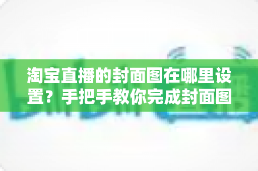 淘宝直播的封面图在哪里设置？手把手教你完成封面图设置与优化