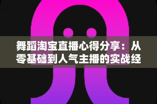 舞蹈淘宝直播心得分享：从零基础到人气主播的实战经验、技巧与避坑指南全解析