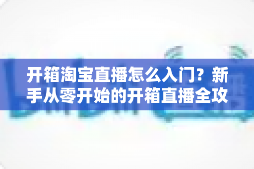 开箱淘宝直播怎么入门?新手从零开始的开箱直播全攻略与实战技巧 开箱淘宝直播怎么入门?新手从零开始的开箱直播全攻略与实战技巧