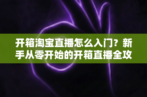 开箱淘宝直播怎么入门?新手从零开始的开箱直播全攻略与实战技巧 开箱淘宝直播怎么入门?新手从零开始的开箱直播全攻略与实战技巧