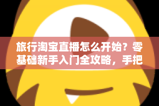 旅行淘宝直播怎么开始?零基础新手入门全攻略,手把手教你开启边走边播的赚钱之旅 旅行淘宝直播怎么开始?零基础新手入门全攻略,手把手教你开启边走边播的赚钱之旅
