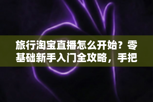 旅行淘宝直播怎么开始？零基础新手入门全攻略，手把手教你开启边走边播的赚钱之旅