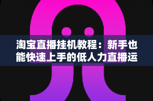 淘宝直播挂机教程:新手也能快速上手的低人力直播运营全指南 淘宝直播挂机教程:新手也能快速上手的低人力直播运营全指南