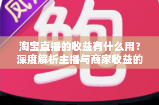 淘宝直播的收益有什么用？深度解析主播与商家收益的价值、用途及高效变现指南