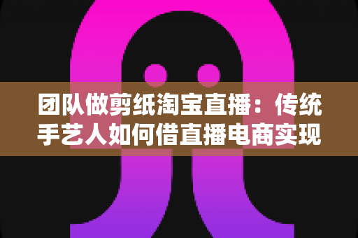 团队做剪纸淘宝直播:传统手艺人如何借直播电商实现非遗变现? 团队做剪纸淘宝直播:传统手艺人如何借直播电商实现非遗变现?
