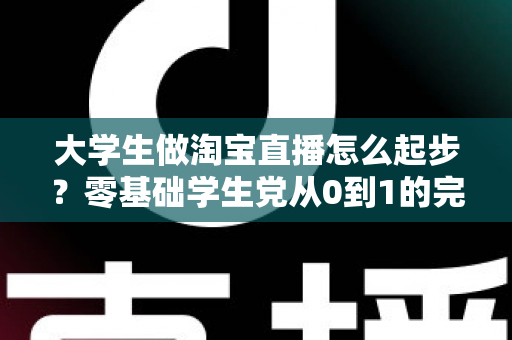 大学生做淘宝直播怎么起步？零基础学生党从0到1的完整入门指南