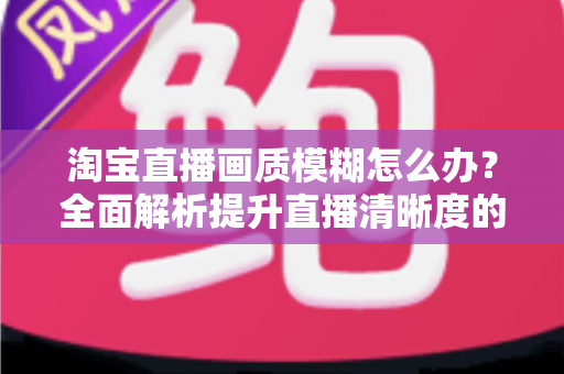 淘宝直播画质模糊怎么办?全面解析提升直播清晰度的实用技巧与解决方案 淘宝直播画质模糊怎么办?全面解析提升直播清晰度的实用技巧与解决方案