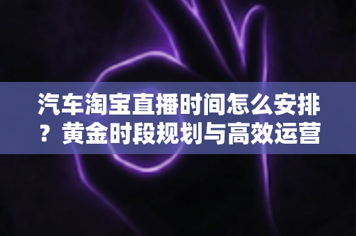 汽车淘宝直播时间怎么安排?黄金时段规划与高效运营策略全解析 汽车淘宝直播时间怎么安排?黄金时段规划与高效运营策略全解析