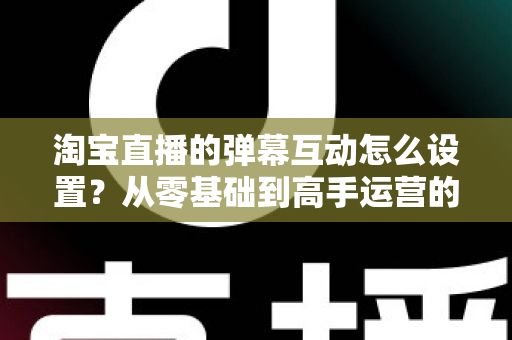 淘宝直播的弹幕互动怎么设置?从零基础到高手运营的完整实操指南 淘宝直播的弹幕互动怎么设置?从零基础到高手运营的完整实操指南