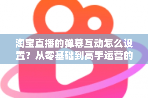 淘宝直播的弹幕互动怎么设置？从零基础到高手运营的完整实操指南
