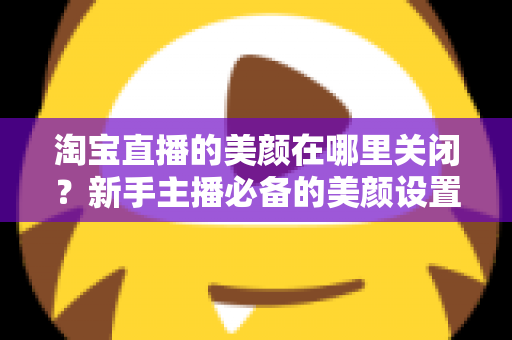 淘宝直播的美颜在哪里关闭?新手主播必备的美颜设置关闭全攻略 淘宝直播的美颜在哪里关闭?新手主播必备的美颜设置关闭全攻略