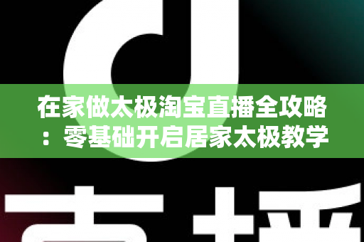 在家做太极淘宝直播全攻略：零基础开启居家太极教学，打造健康养生变现新途径