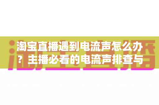 淘宝直播遇到电流声怎么办?主播必看的电流声排查与解决全攻略 淘宝直播遇到电流声怎么办?主播必看的电流声排查与解决全攻略