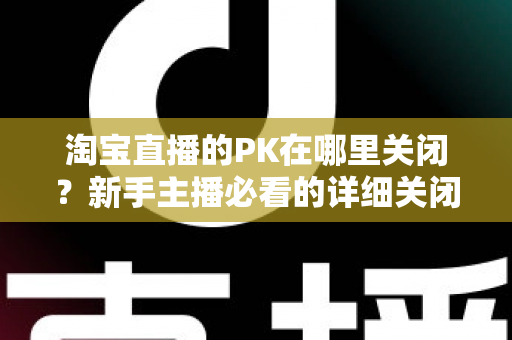 淘宝直播的PK在哪里关闭?新手主播必看的详细关闭教程与操作指南 淘宝直播的PK在哪里关闭?新手主播必看的详细关闭教程与操作指南