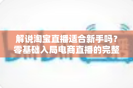 解说淘宝直播适合新手吗？零基础入局电商直播的完整指南与实战建议